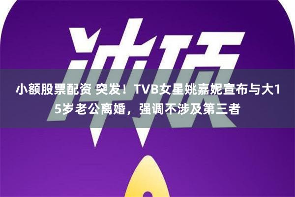 小额股票配资 突发！TVB女星姚嘉妮宣布与大15岁老公离婚，强调不涉及第三者