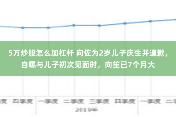 5万炒股怎么加杠杆 向佐为2岁儿子庆生并道歉，自曝与儿子初次见面时，向笙已7个月大