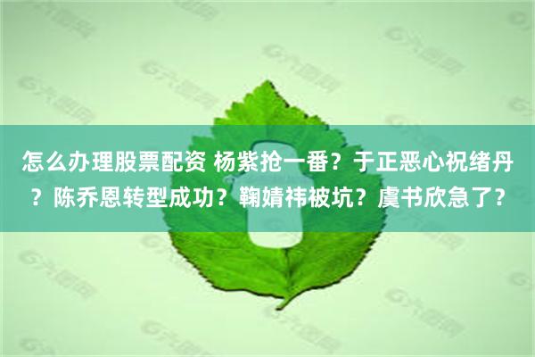 怎么办理股票配资 杨紫抢一番？于正恶心祝绪丹？陈乔恩转型成功？鞠婧祎被坑？虞书欣急了？