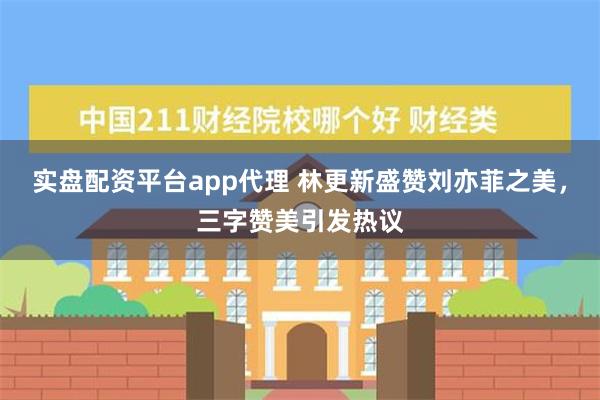 实盘配资平台app代理 林更新盛赞刘亦菲之美，三字赞美引发热议