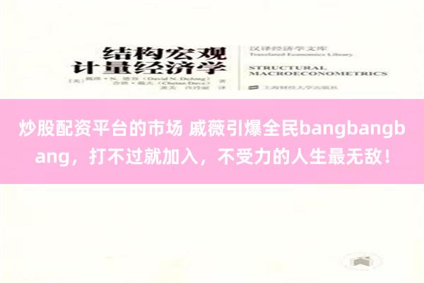 炒股配资平台的市场 戚薇引爆全民bangbangbang，打不过就加入，不受力的人生最无敌！