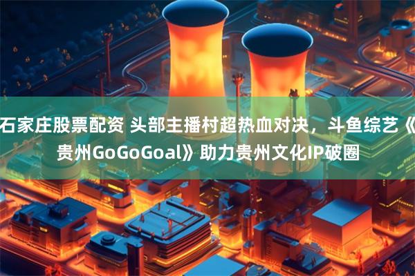 石家庄股票配资 头部主播村超热血对决，斗鱼综艺《贵州GoGoGoal》助力贵州文化IP破圈