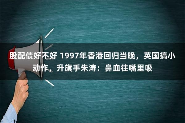 股配债好不好 1997年香港回归当晚，英国搞小动作，升旗手朱涛：鼻血往嘴里吸