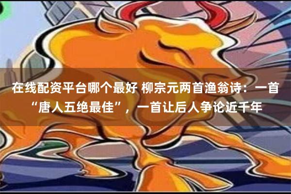 在线配资平台哪个最好 柳宗元两首渔翁诗：一首“唐人五绝最佳”，一首让后人争论近千年