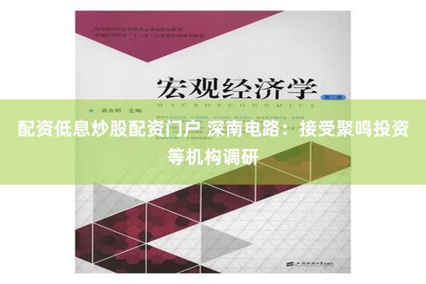 配资低息炒股配资门户 深南电路：接受聚鸣投资等机构调研