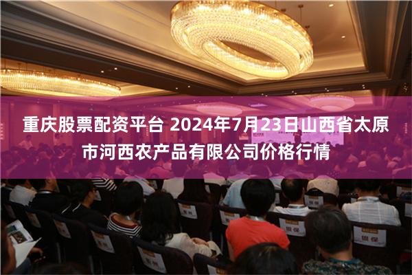 重庆股票配资平台 2024年7月23日山西省太原市河西农产品有限公司价格行情