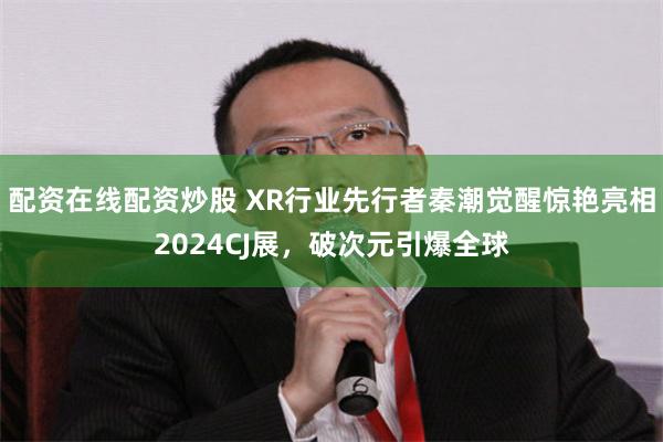 配资在线配资炒股 XR行业先行者秦潮觉醒惊艳亮相2024CJ展，破次元引爆全球