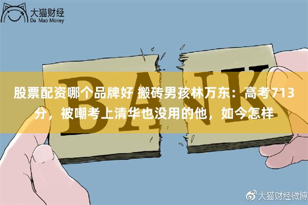 股票配资哪个品牌好 搬砖男孩林万东：高考713分，被嘲考上清华也没用的他，如今怎样