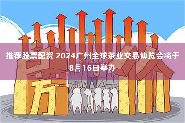 推荐股票配资 2024广州全球茶业交易博览会将于8月16日举办