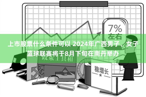 上市股票什么条件可以 2024年广西男子、女子篮球联赛将于8月下旬在南丹举办