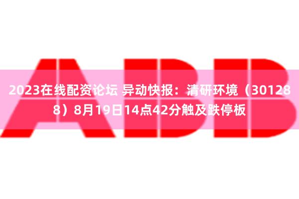 2023在线配资论坛 异动快报：清研环境（301288）8月19日14点42分触及跌停板