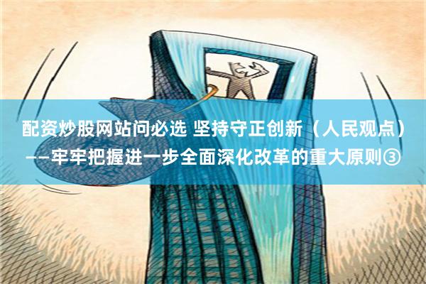 配资炒股网站问必选 坚持守正创新（人民观点）——牢牢把握进一步全面深化改革的重大原则③