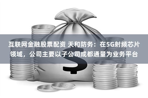 互联网金融股票配资 天和防务：在5G射频芯片领域，公司主要以子公司成都通量为业务平台