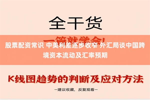 股票配资常识 中美利差逐步收窄 外汇局谈中国跨境资本流动及汇率预期