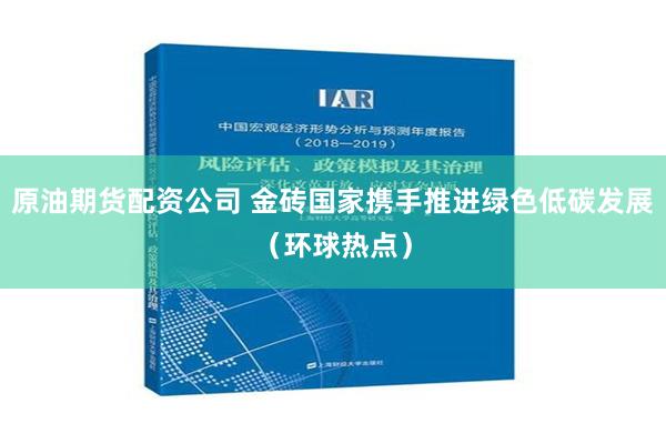 原油期货配资公司 金砖国家携手推进绿色低碳发展（环球热点）