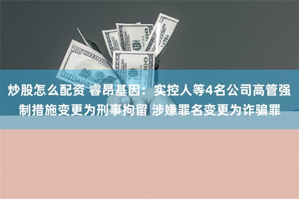 炒股怎么配资 睿昂基因：实控人等4名公司高管强制措施变更为刑事拘留 涉嫌罪名变更为诈骗罪