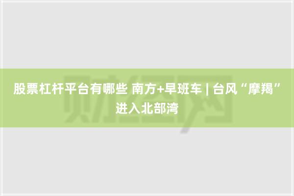 股票杠杆平台有哪些 南方+早班车 | 台风“摩羯”进入北部湾