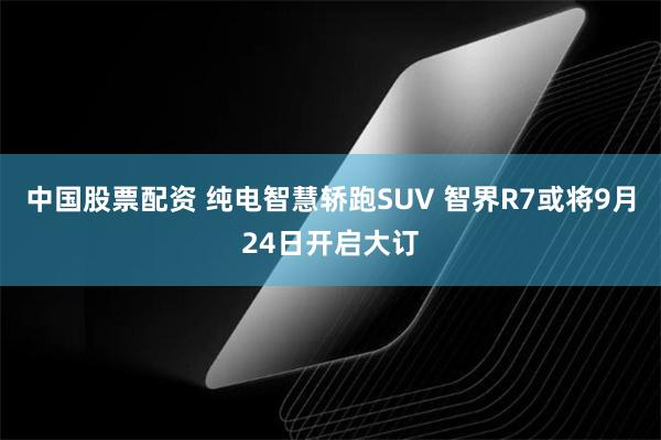 中国股票配资 纯电智慧轿跑SUV 智界R7或将9月24日开启大订