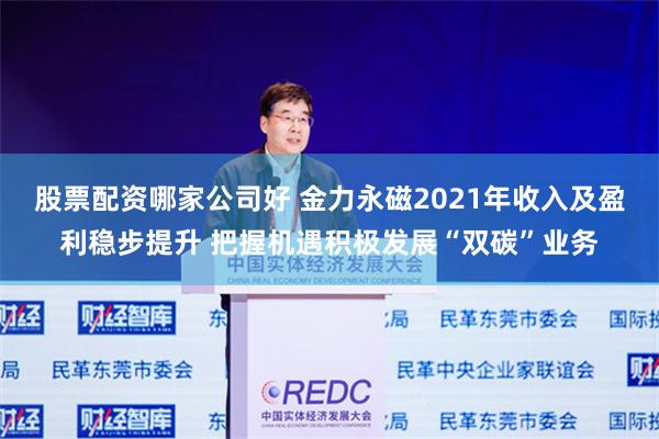 股票配资哪家公司好 金力永磁2021年收入及盈利稳步提升 把握机遇积极发展“双碳”业务