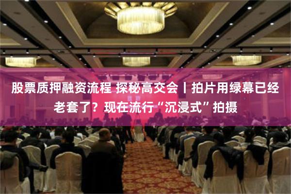 股票质押融资流程 探秘高交会丨拍片用绿幕已经老套了？现在流行“沉浸式”拍摄