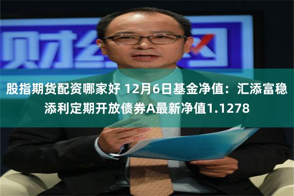 股指期货配资哪家好 12月6日基金净值：汇添富稳添利定期开放债券A最新净值1.1278