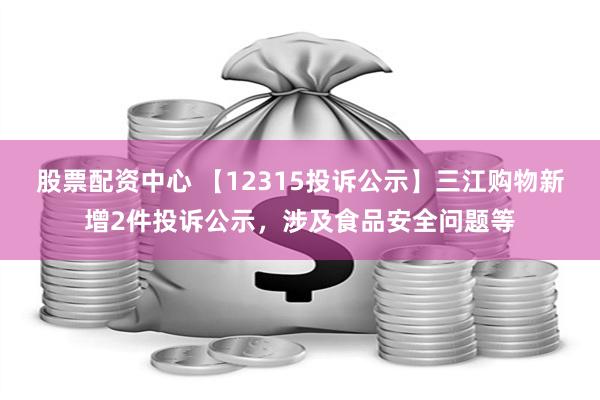 股票配资中心 【12315投诉公示】三江购物新增2件投诉公示，涉及食品安全问题等