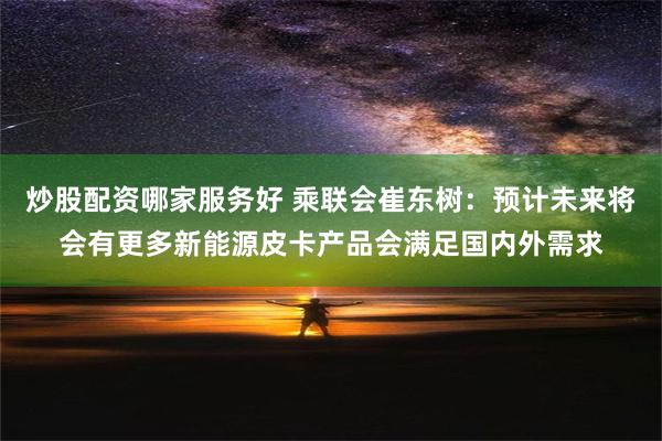 炒股配资哪家服务好 乘联会崔东树：预计未来将会有更多新能源皮卡产品会满足国内外需求