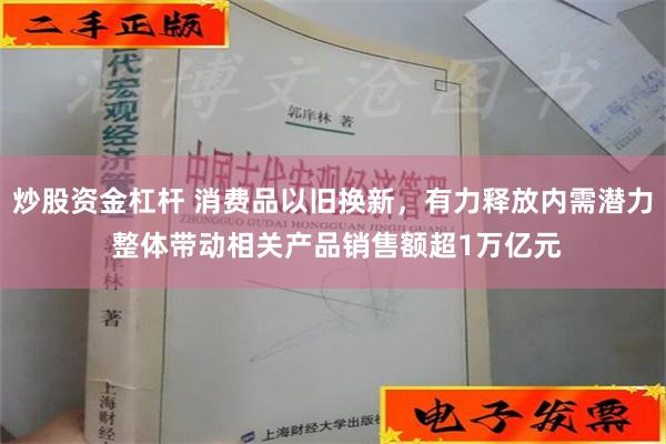 炒股资金杠杆 消费品以旧换新，有力释放内需潜力 整体带动相关产品销售额超1万亿元