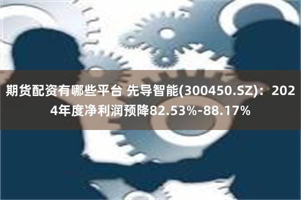 期货配资有哪些平台 先导智能(300450.SZ)：2024年度净利润预降82.53%-88.17%