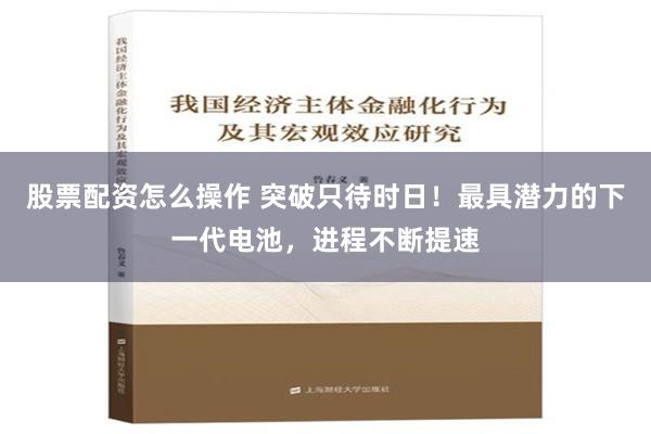 股票配资怎么操作 突破只待时日！最具潜力的下一代电池，进程不断提速