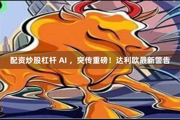 配资炒股杠杆 AI ，突传重磅！达利欧最新警告