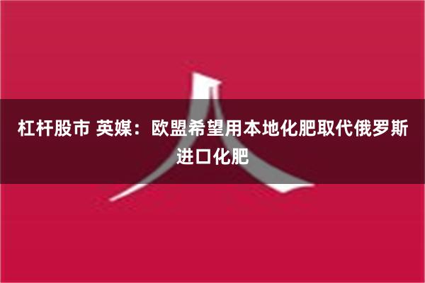 杠杆股市 英媒：欧盟希望用本地化肥取代俄罗斯进口化肥